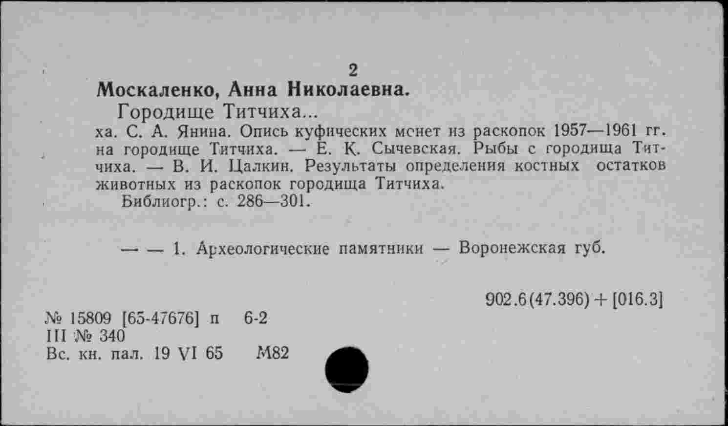 ﻿2
Москаленко, Анна Николаевна.
Городище Титчиха...
ха. С. А. Янина. Опись куфических монет из раскопок 1957—1961 гг. на городище Титчиха. — Е. К. Сычевская. Рыбы с городища Титчиха. — В. И. Цалкин. Результаты определения костных остатков животных из раскопок городища Титчиха.
Библиогр.: с. 286—301.
— — 1. Археологические памятники — Воронежская губ.
№ 15809 [65-47676] п
III № 340
Вс. кн. пал. 19 VI 65
6-2
М82
902.6(47.396)+ [016.3]